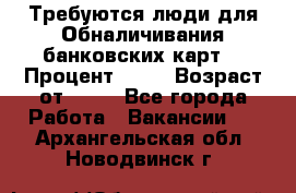 Требуются люди для Обналичивания банковских карт  › Процент ­ 25 › Возраст от ­ 18 - Все города Работа » Вакансии   . Архангельская обл.,Новодвинск г.